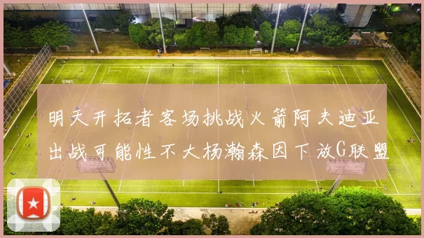 明天开拓者客场挑战火箭阿夫迪亚出战可能性不大杨瀚森因下放G联盟缺席