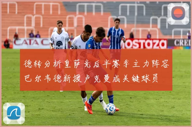 德转分析皇萨竞后半赛季主力阵容巴尔韦德新援卢克曼成关键球员