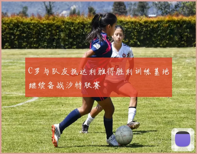 C罗与队友抵达利雅得胜利训练基地继续备战沙特联赛