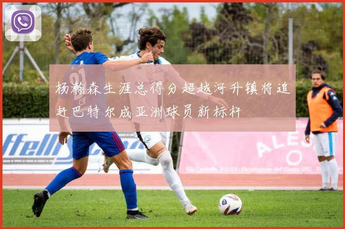 杨瀚森生涯总得分超越河升镇将追赶巴特尔成亚洲球员新标杆