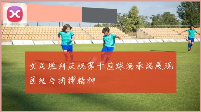 女足胜利庆祝第十座球场承诺展现团结与拼搏精神