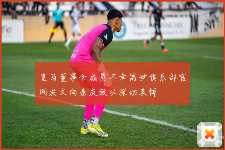 皇马董事会成员不幸离世俱乐部官网发文向亲友致以深切哀悼