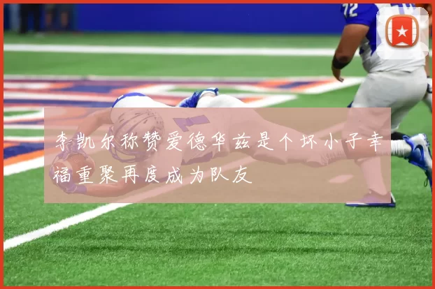 李凯尔称赞爱德华兹是个坏小子幸福重聚再度成为队友
