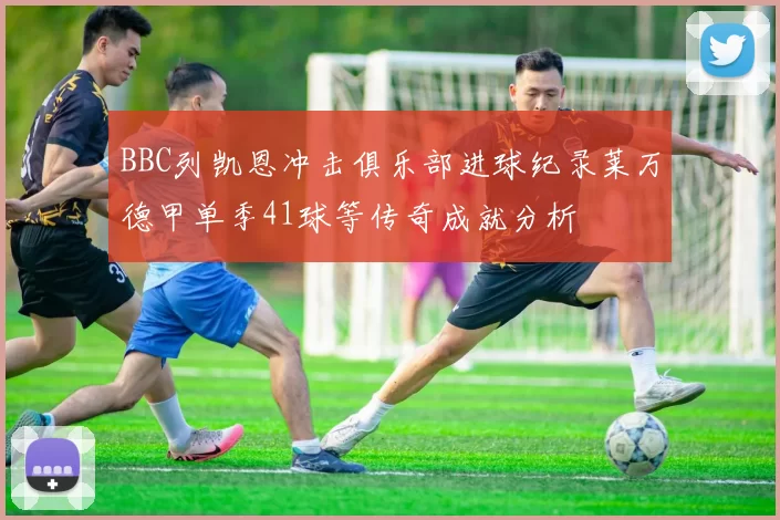 BBC列凯恩冲击俱乐部进球纪录莱万德甲单季41球等传奇成就分析