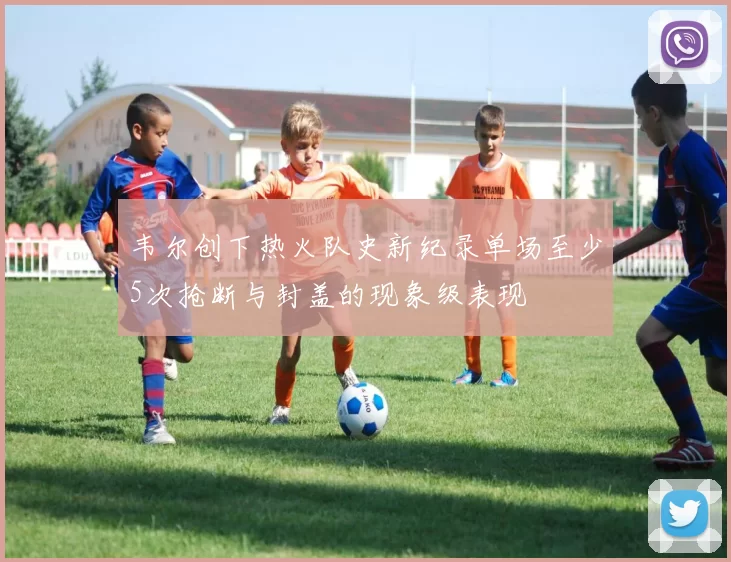 韦尔创下热火队史新纪录单场至少5次抢断与封盖的现象级表现