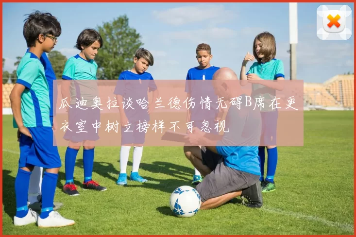 瓜迪奥拉谈哈兰德伤情无碍B席在更衣室中树立榜样不可忽视