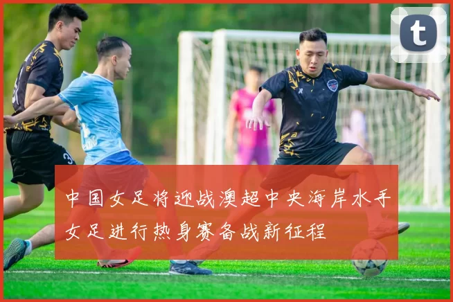 中国女足将迎战澳超中央海岸水手女足进行热身赛备战新征程
