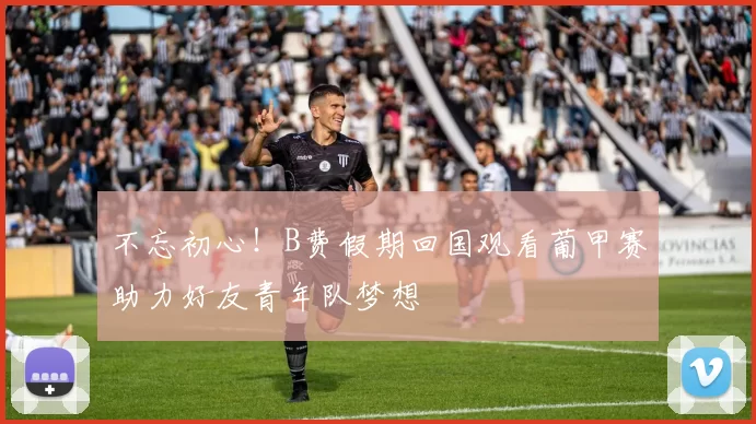不忘初心！B费假期回国观看葡甲赛助力好友青年队梦想