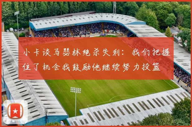 小卡谈马瑟林绝杀失利：我们把握住了机会我鼓励他继续努力投篮