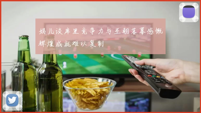 娟儿谈库里竞争力与王朝落幕感慨辉煌成就难以复制