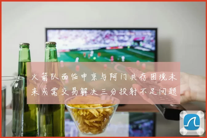 火箭队面临申京与阿门共存困境未来或需交易解决三分投射不足问题
