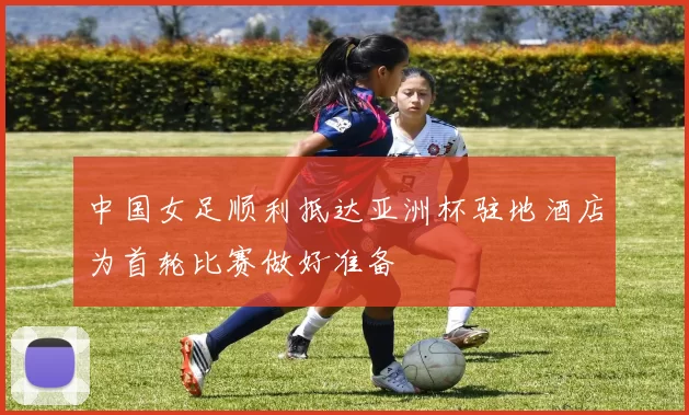 中国女足顺利抵达亚洲杯驻地酒店为首轮比赛做好准备