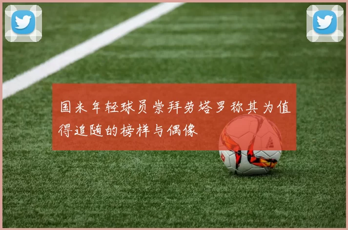 国米年轻球员崇拜劳塔罗称其为值得追随的榜样与偶像
