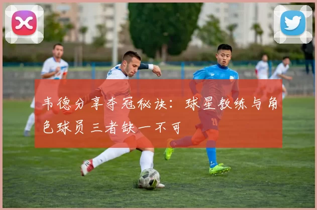 韦德分享夺冠秘诀：球星教练与角色球员三者缺一不可