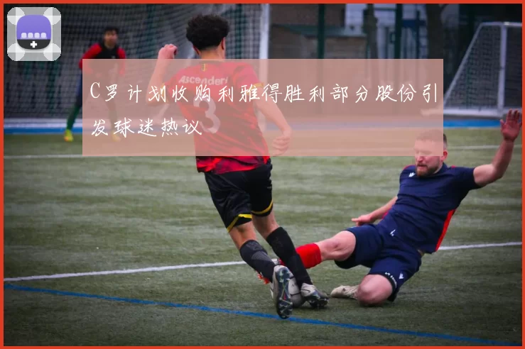 C罗计划收购利雅得胜利部分股份引发球迷热议